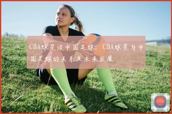 CBA球星谈中国足球:CBA球员与中国足球的关系及未来发展