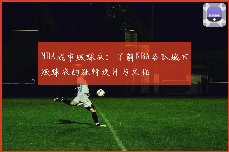 NBA城市版球衣:了解NBA各队城市版球衣的独特设计与文化
